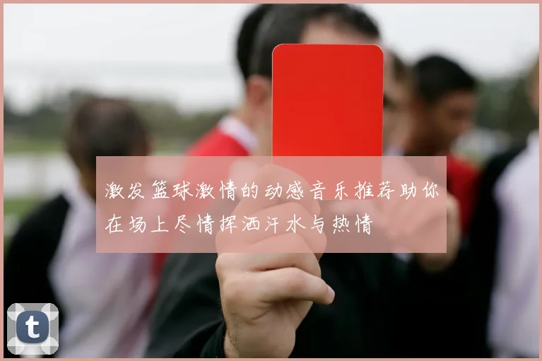 激发篮球激情的动感音乐推荐助你在场上尽情挥洒汗水与热情