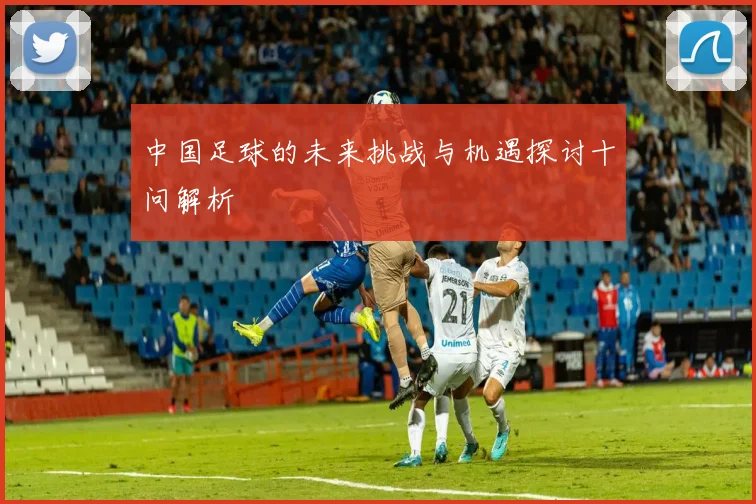 中国足球的未来挑战与机遇探讨十问解析