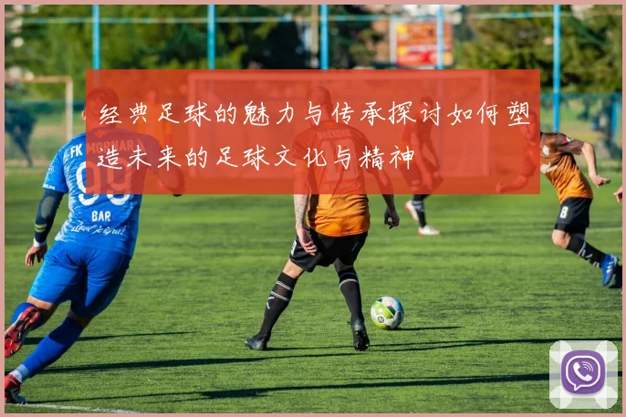 经典足球的魅力与传承探讨如何塑造未来的足球文化与精神